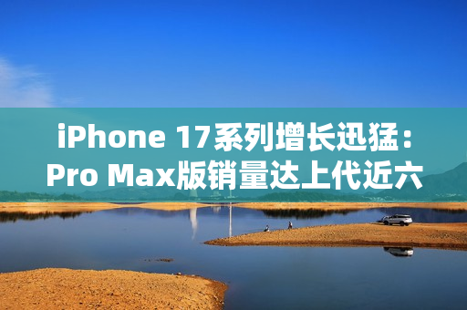 iPhone 17系列增长迅猛：Pro Max版销量达上代近六成