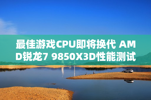 最佳游戏CPU即将换代 AMD锐龙7 9850X3D性能测试曝光