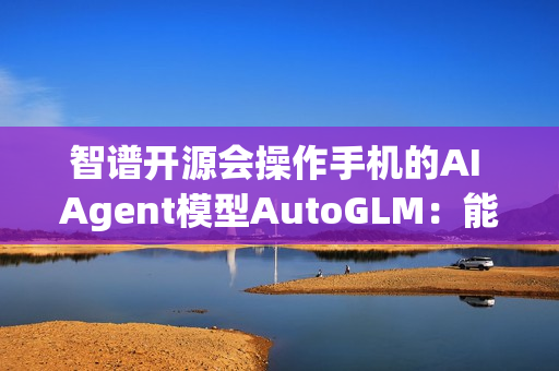 智谱开源会操作手机的AI Agent模型AutoGLM：能自动操作微信、淘宝、抖音等