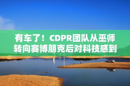 有车了!CDPR团队从巫师转向赛博朋克后对科技感到兴奋 有车了!CDPR团队从巫师转向赛博朋克后对科技感到兴奋