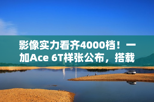 影像实力看齐4000档！一加Ace 6T样张公布，搭载旗舰同款索尼5000万像素大底主摄