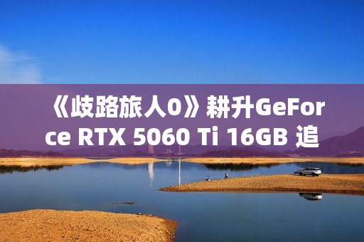 《歧路旅人0》耕升GeForce RTX 5060 Ti 16GB 追风 OC前传冒险
