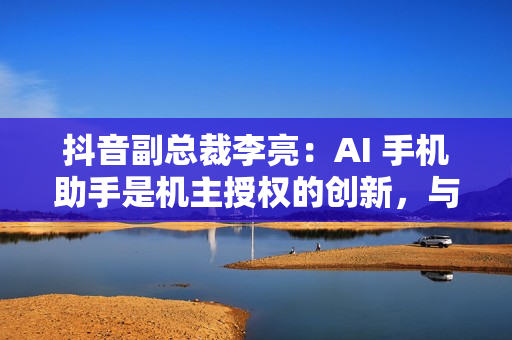 抖音副总裁李亮：AI 手机助手是机主授权的创新，与隐私无关