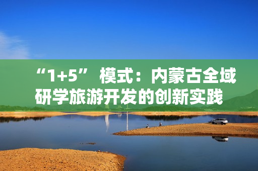 “1+5” 模式：内蒙古全域研学旅游开发的创新实践