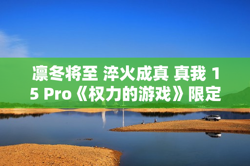 凛冬将至 淬火成真 真我 15 Pro《权力的游戏》限定版今日开售