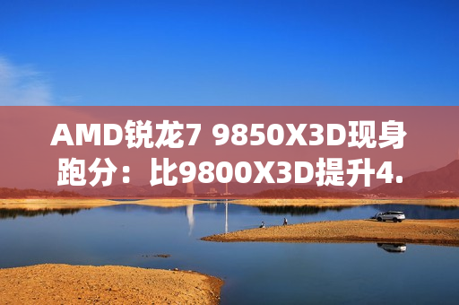 AMD锐龙7 9850X3D现身跑分：比9800X3D提升4.7%