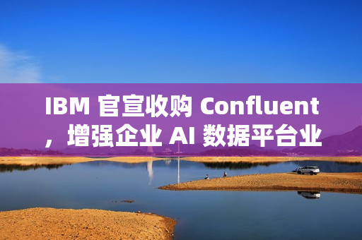IBM 官宣收购 Confluent，增强企业 AI 数据平台业务
