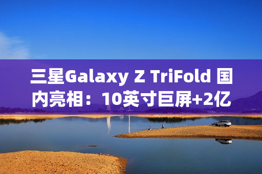 三星Galaxy Z TriFold 国内亮相：10英寸巨屏+2亿像素 三折叠旗舰颠覆想象