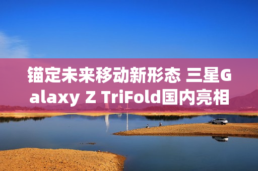 锚定未来移动新形态 三星Galaxy Z TriFold国内亮相