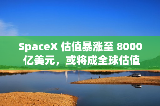 SpaceX 估值暴涨至 8000 亿美元，或将成全球估值最高独角兽