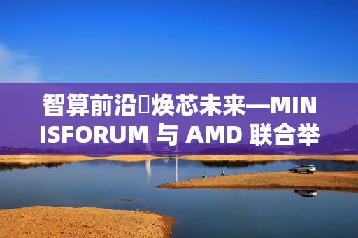智算前沿・焕芯未来—MINISFORUM 与 AMD 联合举办AI 双旗舰产品体验会 重塑智能计算版图，为性能、效率与创造力树立全新标杆
