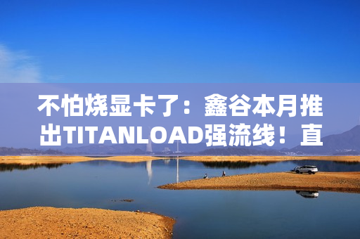 不怕烧显卡了：鑫谷本月推出TITANLOAD强流线！直接迭代14A版本