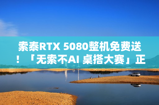 索泰RTX 5080整机免费送！「无索不AI 桌搭大赛」正式开启
