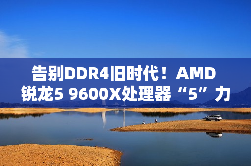 告别DDR4旧时代!AMD 锐龙5 9600X处理器“5”力全开战未来 告别DDR4旧时代!AMD 锐龙5 9600X处理器“5”力全开战未来