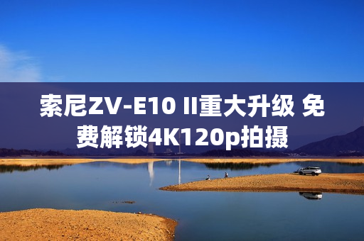 索尼ZV-E10 II重大升级 免费解锁4K120p拍摄
