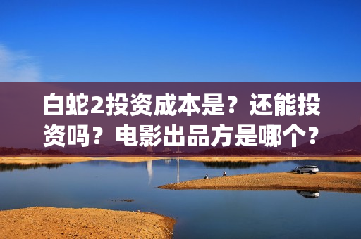 白蛇2投资成本是？还能投资吗？电影出品方是哪个？(白蛇2亏了还是赚了)