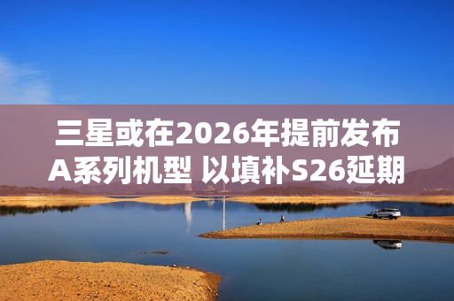 三星或在2026年提前发布A系列机型 以填补S26延期空档