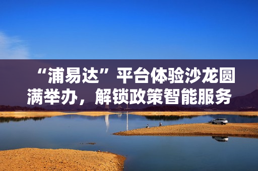 “浦易达”平台体验沙龙圆满举办，解锁政策智能服务新体验