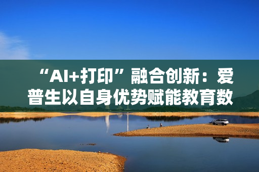 “AI+打印”融合创新：爱普生以自身优势赋能教育数智化升级