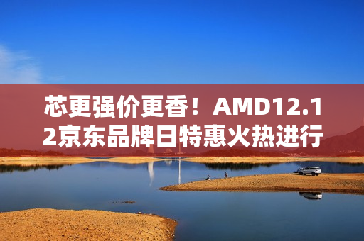 芯更强价更香！AMD12.12京东品牌日特惠火热进行中