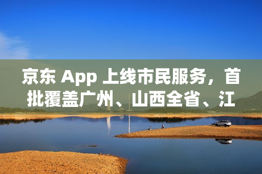 京东 App 上线市民服务,首批覆盖广州、山西全省、江苏全省等多省市 京东 App 上线市民服务,首批覆盖广州、山西全省、江苏全省等多省市