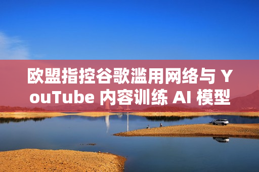 欧盟指控谷歌滥用网络与 YouTube 内容训练 AI 模型