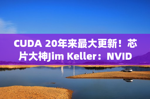 CUDA 20年来最大更新！芯片大神Jim Keller：NVIDIA在拆护城河