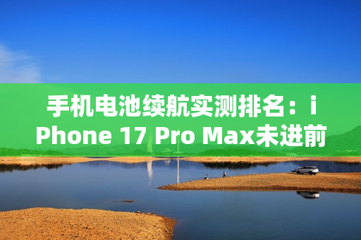 手机电池续航实测排名：iPhone 17 Pro Max未进前三