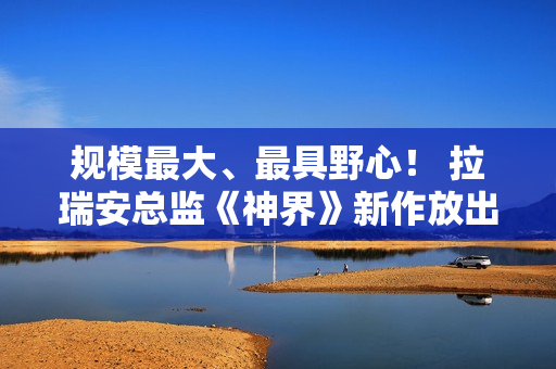 规模最大、最具野心！ 拉瑞安总监《神界》新作放出豪言