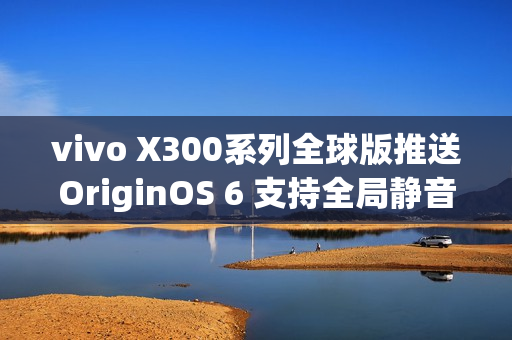 vivo X300系列全球版推送OriginOS 6 支持全局静音