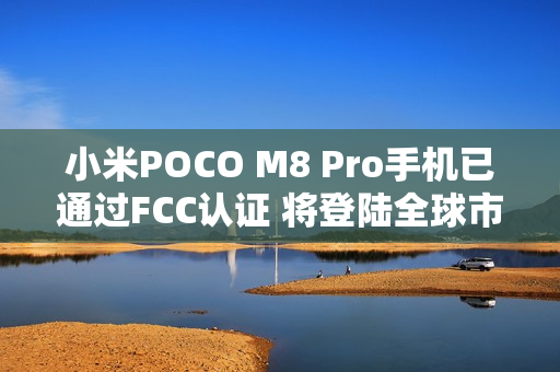 小米POCO M8 Pro手机已通过FCC认证 将登陆全球市场