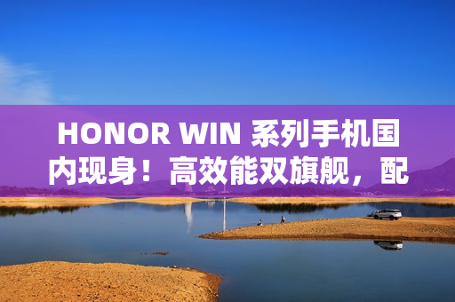 HONOR WIN 系列手机国内现身！高效能双旗舰，配 S8E Gen5 / 8G5 及 10K+ 大电池，传改名自这一款