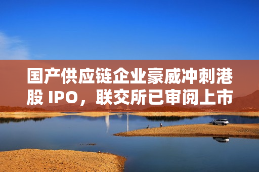 国产供应链企业豪威冲刺港股 IPO，联交所已审阅上市申请