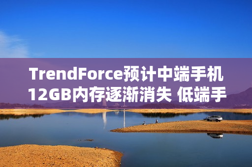 TrendForce预计中端手机12GB内存逐渐消失 低端手机退回4GB