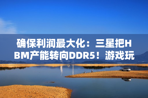 确保利润最大化：三星把HBM产能转向DDR5！游戏玩家还是靠边