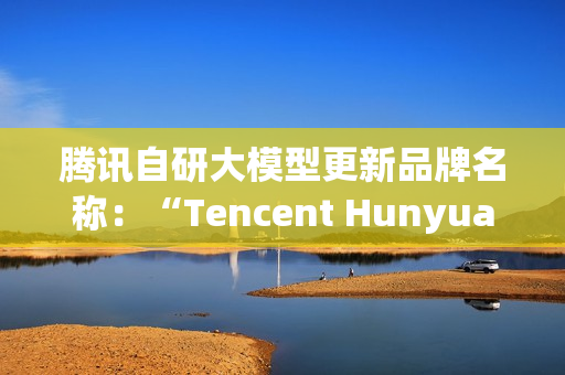 腾讯自研大模型更新品牌名称：“Tencent Hunyuan”变更为“Tencent HY”