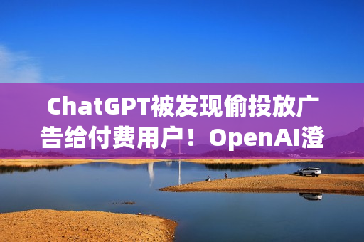ChatGPT被发现偷投放广告给付费用户！OpenAI澄清非测试功能 之后会更谨慎