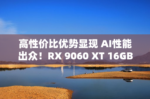 高性价比优势显现 AI性能出众！RX 9060 XT 16GB挑战2款RTX 5060 Ti