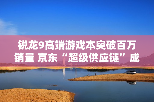 锐龙9高端游戏本突破百万销量 京东“超级供应链”成AMD 增长强引擎