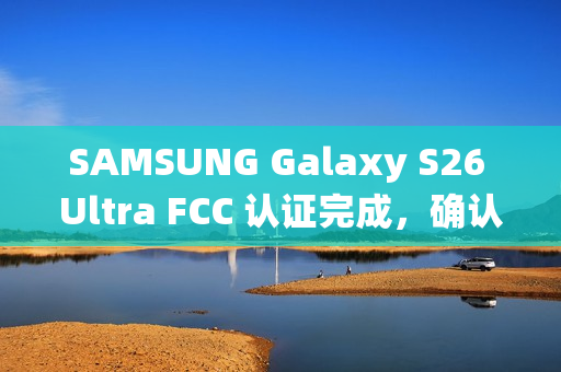 SAMSUNG Galaxy S26 Ultra FCC 认证完成，确认全球统一搭载 Snapdragon 8 Elite!