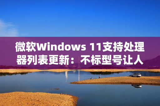 微软Windows 11支持处理器列表更新：不标型号让人一头雾水