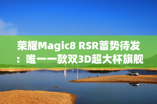 荣耀Magic8 RSR蓄势待发：唯一一款双3D超大杯旗舰