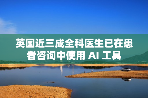 英国近三成全科医生已在患者咨询中使用 AI 工具 英国近三成全科医生已在患者咨询中使用 AI 工具