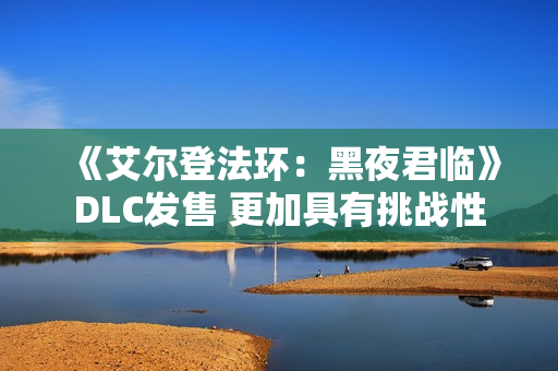 《艾尔登法环：黑夜君临》DLC发售 更加具有挑战性