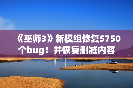 《巫师3》新模组修复5750个bug！并恢复删减内容