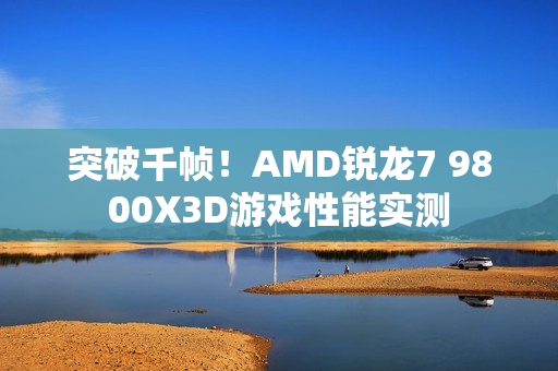 突破千帧！AMD锐龙7 9800X3D游戏性能实测
