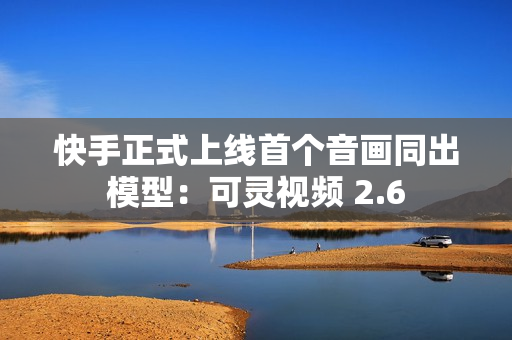快手正式上线首个音画同出模型：可灵视频 2.6