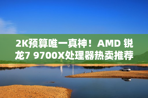 2K预算唯一真神！AMD 锐龙7 9700X处理器热卖推荐