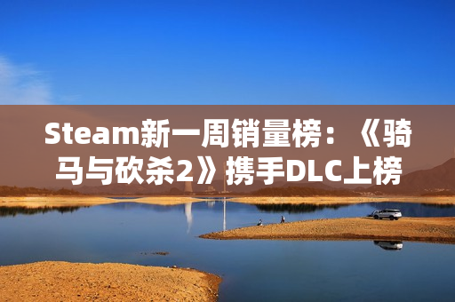 Steam新一周销量榜：《骑马与砍杀2》携手DLC上榜！