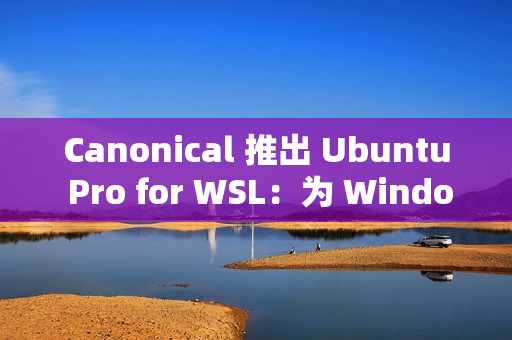 Canonical 推出 Ubuntu Pro for WSL：为 Windows 上的 Ubuntu 提供企业级支持